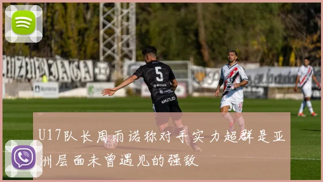 U17队长周雨诺称对手实力超群是亚洲层面未曾遇见的强敌