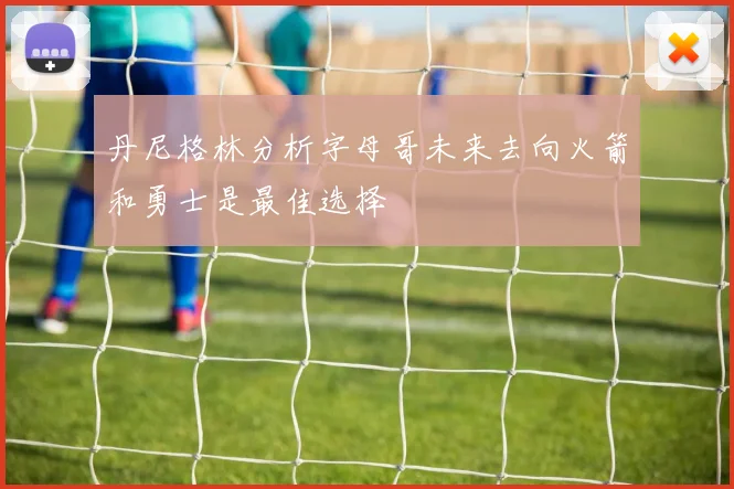 丹尼格林分析字母哥未来去向火箭和勇士是最佳选择