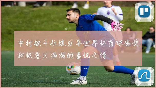中村敬斗社媒分享世界杯首球感受积极意义满满的喜悦之情