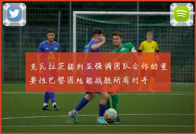 克瓦拉茨赫利亚强调团队合作的重要性巴黎团结能战胜所有对手