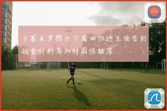 卡塞米罗预计下周回归迎主场告别战舍什科乌加特因伤缺席