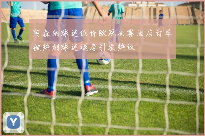 阿森纳球迷低价欧冠决赛酒店订单被热刺球迷退房引发热议