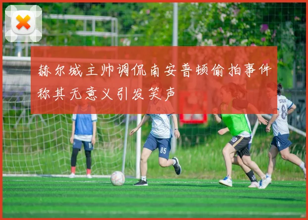 赫尔城主帅调侃南安普顿偷拍事件称其无意义引发笑声