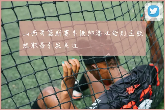 山西男篮新赛季换帅潘江告别主教练职务引发关注