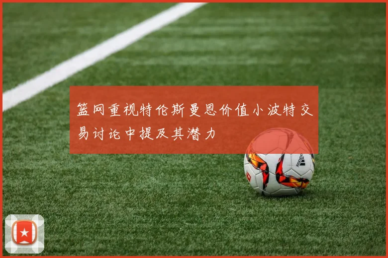 篮网重视特伦斯曼恩价值小波特交易讨论中提及其潜力