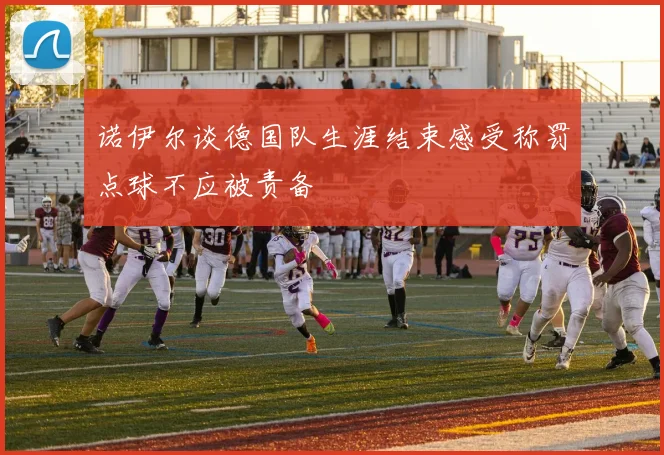 诺伊尔谈德国队生涯结束感受称罚点球不应被责备