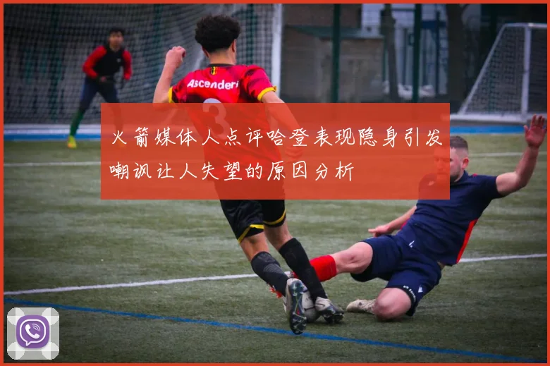 火箭媒体人点评哈登表现隐身引发嘲讽让人失望的原因分析