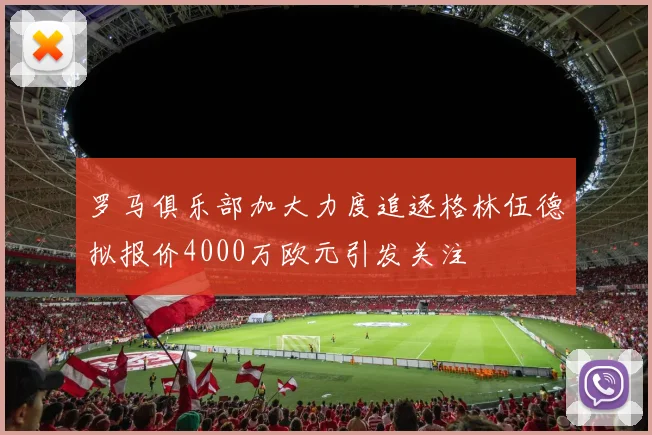罗马俱乐部加大力度追逐格林伍德拟报价4000万欧元引发关注