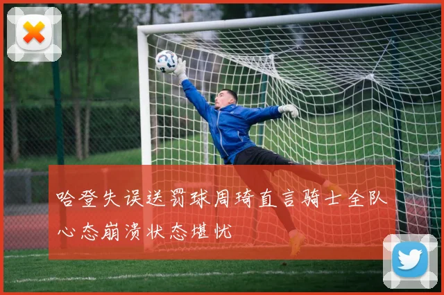 哈登失误送罚球周琦直言骑士全队心态崩溃状态堪忧