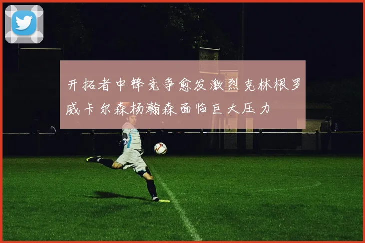 开拓者中锋竞争愈发激烈克林根罗威卡尔森杨瀚森面临巨大压力