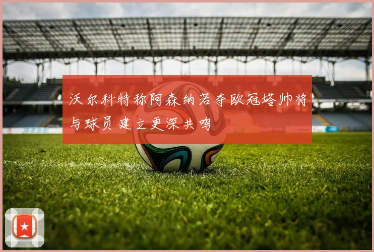 沃尔科特称阿森纳若夺欧冠塔帅将与球员建立更深共鸣