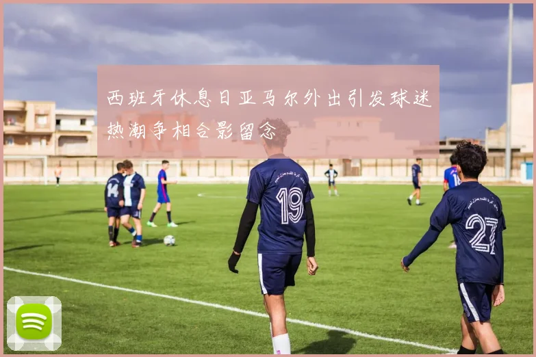 西班牙休息日亚马尔外出引发球迷热潮争相合影留念