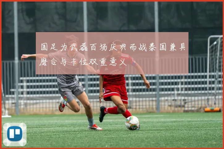 国足为武磊百场庆典而战泰国兼具磨合与卡位双重意义