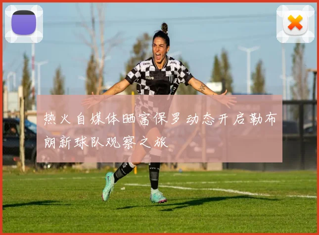 热火自媒体晒富保罗动态开启勒布朗新球队观察之旅