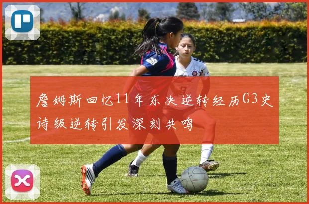 詹姆斯回忆11年东决逆转经历G3史诗级逆转引发深刻共鸣
