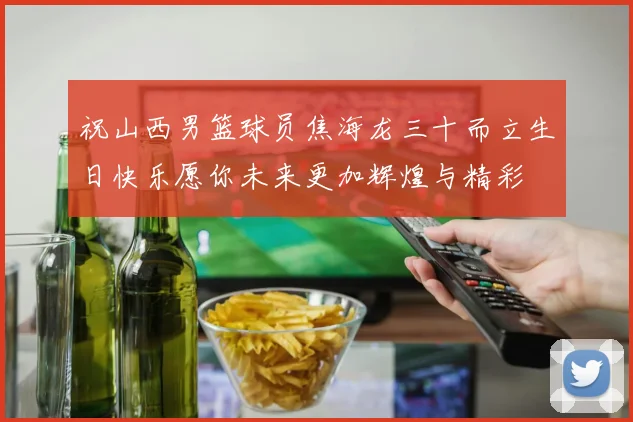 祝山西男篮球员焦海龙三十而立生日快乐愿你未来更加辉煌与精彩