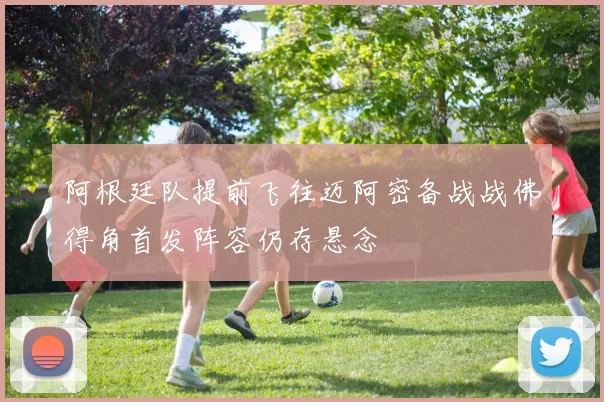 阿根廷队提前飞往迈阿密备战战佛得角首发阵容仍存悬念