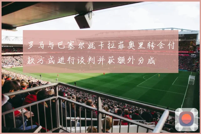 罗马与巴塞尔就卡拉菲奥里转会付款方式进行谈判并获额外分成