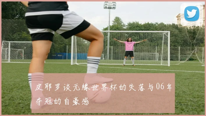 皮耶罗谈无缘世界杯的失落与06年夺冠的自豪感